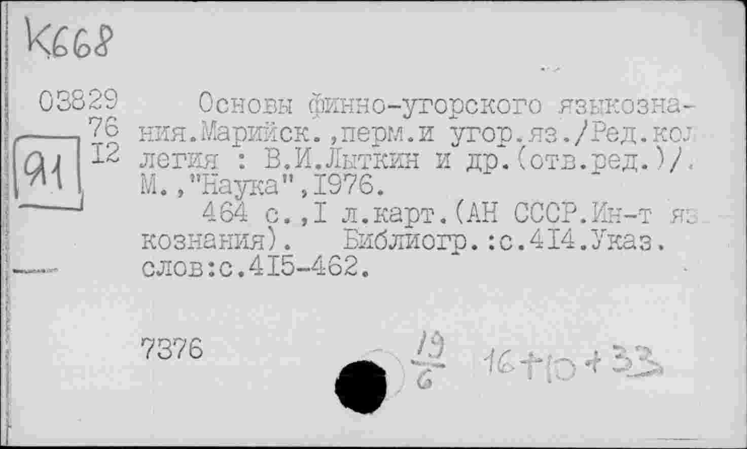 ﻿кш
03829
,__,76
к(12
Основы финно-угорского языкозна. ния. Марийск., норм. и угор. яз. / Род. ко. легия : В.И.Лыткин и др.(отв.вед.V М.,"Наука",1976.
464 с.,1 л.карт.(АН СССР.Ин-т я дознания). Библиогр.:с.414.Указ, слов:с.415-462.
7376
/Э